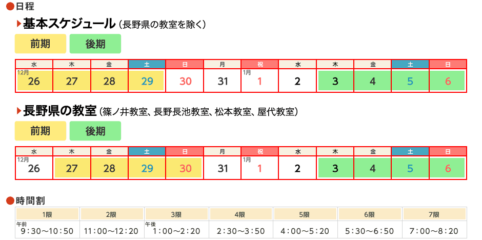 基本スケジュール(長野県の教室を除く):前期 2018/12/26〜29、後期 2019/1/3〜6/長野県の教室(篠ノ井教室、長野長生教室、松本教室、屋代教室):前期 2018/12/27〜30、後期 2019/1/3〜6/時間帯:1限 9:30〜10:50、2限 11:00〜12:20、3限 13:00〜14:20、4限 14:30〜15:50、5限 16:00〜17:20、6限 17:30〜18:50、7限 19:00〜20:20